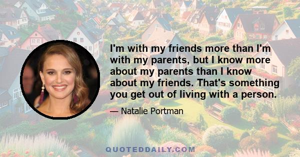 I'm with my friends more than I'm with my parents, but I know more about my parents than I know about my friends. That's something you get out of living with a person.