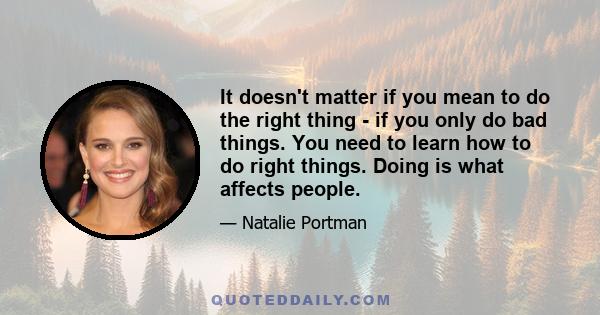 It doesn't matter if you mean to do the right thing - if you only do bad things. You need to learn how to do right things. Doing is what affects people.