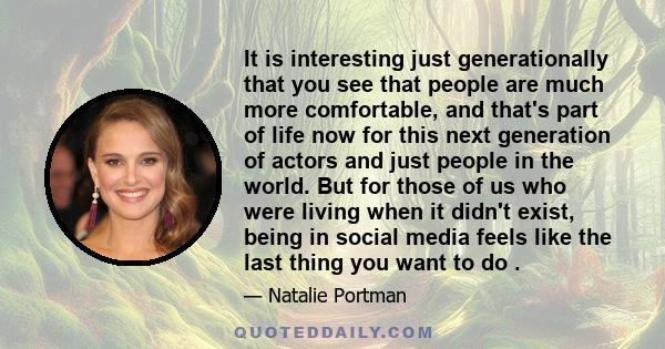 It is interesting just generationally that you see that people are much more comfortable, and that's part of life now for this next generation of actors and just people in the world. But for those of us who were living