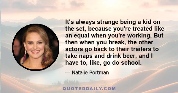 It's always strange being a kid on the set, because you're treated like an equal when you're working. But then when you break, the other actors go back to their trailers to take naps and drink beer, and I have to, like, 