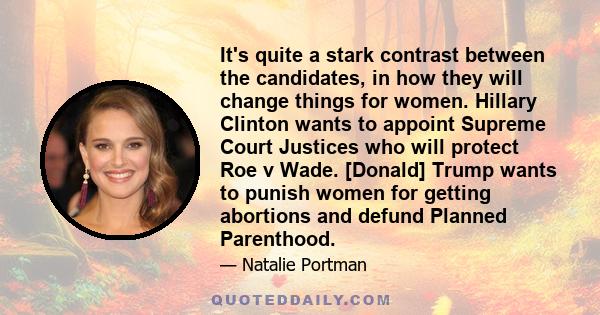 It's quite a stark contrast between the candidates, in how they will change things for women. Hillary Clinton wants to appoint Supreme Court Justices who will protect Roe v Wade. [Donald] Trump wants to punish women for 