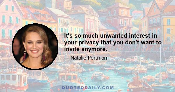 It's so much unwanted interest in your privacy that you don't want to invite anymore.