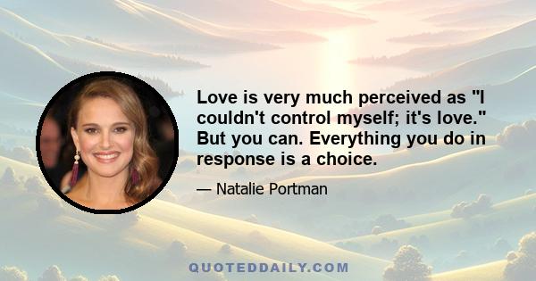 Love is very much perceived as I couldn't control myself; it's love. But you can. Everything you do in response is a choice.