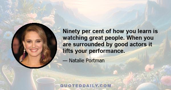 Ninety per cent of how you learn is watching great people. When you are surrounded by good actors it lifts your performance.