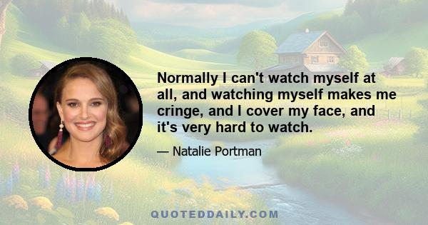 Normally I can't watch myself at all, and watching myself makes me cringe, and I cover my face, and it's very hard to watch.