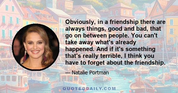 Obviously, in a friendship there are always things, good and bad, that go on between people. You can't take away what's already happened. And if it's something that's really terrible, I think you have to forget about