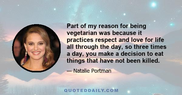 Part of my reason for being vegetarian was because it practices respect and love for life all through the day, so three times a day, you make a decision to eat things that have not been killed.