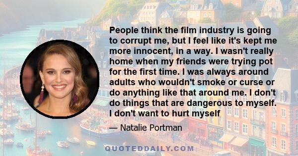 People think the film industry is going to corrupt me, but I feel like it's kept me more innocent, in a way. I wasn't really home when my friends were trying pot for the first time. I was always around adults who