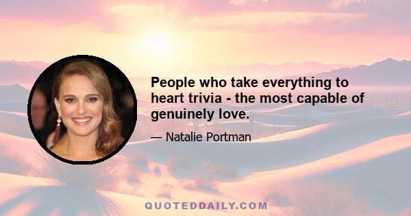 People who take everything to heart trivia - the most capable of genuinely love.