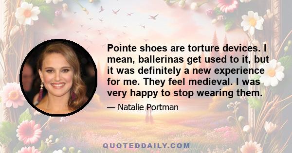 Pointe shoes are torture devices. I mean, ballerinas get used to it, but it was definitely a new experience for me. They feel medieval. I was very happy to stop wearing them.