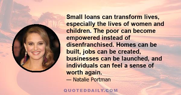 Small loans can transform lives, especially the lives of women and children. The poor can become empowered instead of disenfranchised. Homes can be built, jobs can be created, businesses can be launched, and individuals 