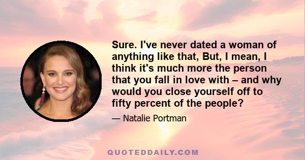 Sure. I've never dated a woman of anything like that, But, I mean, I think it's much more the person that you fall in love with – and why would you close yourself off to fifty percent of the people?