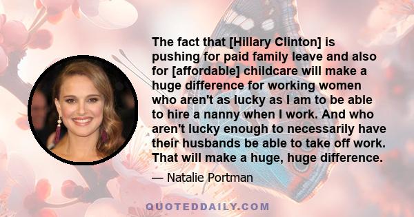 The fact that [Hillary Clinton] is pushing for paid family leave and also for [affordable] childcare will make a huge difference for working women who aren't as lucky as I am to be able to hire a nanny when I work. And