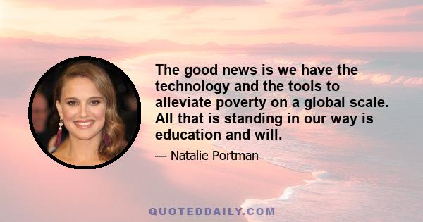 The good news is we have the technology and the tools to alleviate poverty on a global scale. All that is standing in our way is education and will.