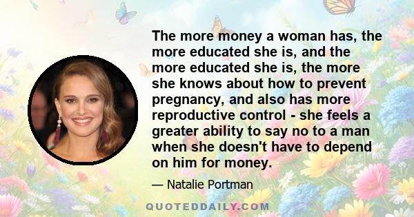 The more money a woman has, the more educated she is, and the more educated she is, the more she knows about how to prevent pregnancy, and also has more reproductive control - she feels a greater ability to say no to a