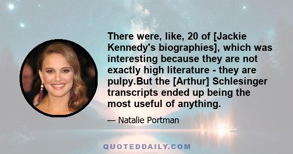 There were, like, 20 of [Jackie Kennedy's biographies], which was interesting because they are not exactly high literature - they are pulpy.But the [Arthur] Schlesinger transcripts ended up being the most useful of