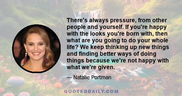 There's always pressure, from other people and yourself. If you're happy with the looks you're born with, then what are you going to do your whole life? We keep thinking up new things and finding better ways of doing