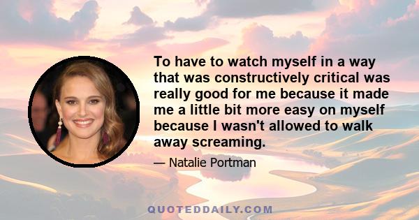 To have to watch myself in a way that was constructively critical was really good for me because it made me a little bit more easy on myself because I wasn't allowed to walk away screaming.