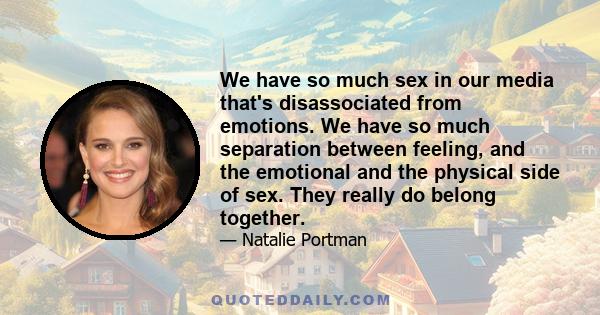 We have so much sex in our media that's disassociated from emotions. We have so much separation between feeling, and the emotional and the physical side of sex. They really do belong together.