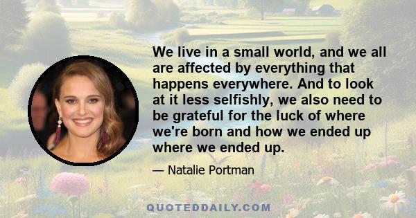 We live in a small world, and we all are affected by everything that happens everywhere. And to look at it less selfishly, we also need to be grateful for the luck of where we're born and how we ended up where we ended