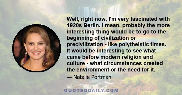 Well, right now, I'm very fascinated with 1920s Berlin. I mean, probably the more interesting thing would be to go to the beginning of civilization or precivilization - like polytheistic times. It would be interesting