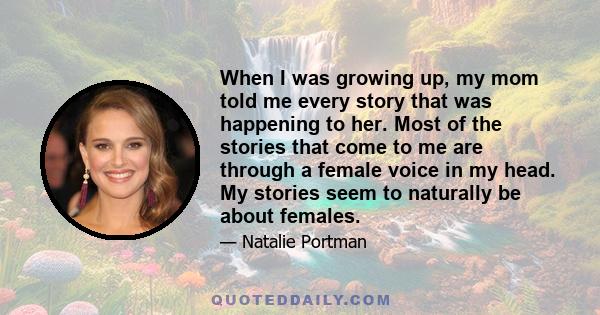 When I was growing up, my mom told me every story that was happening to her. Most of the stories that come to me are through a female voice in my head. My stories seem to naturally be about females.