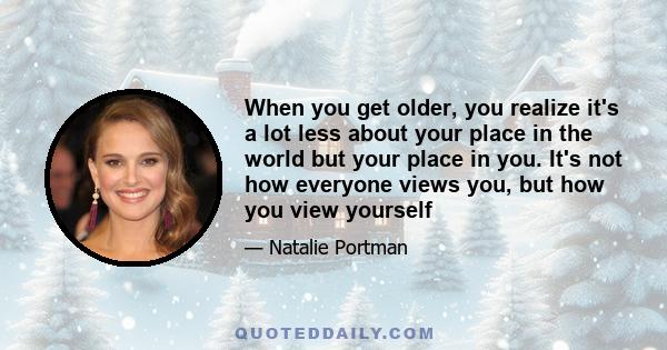 When you get older, you realize it's a lot less about your place in the world but your place in you. It's not how everyone views you, but how you view yourself