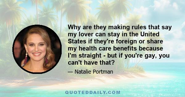 Why are they making rules that say my lover can stay in the United States if they're foreign or share my health care benefits because I'm straight - but if you're gay, you can't have that?