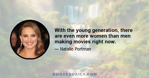 With the young generation, there are even more women than men making movies right now.