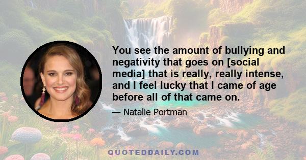 You see the amount of bullying and negativity that goes on [social media] that is really, really intense, and I feel lucky that I came of age before all of that came on.