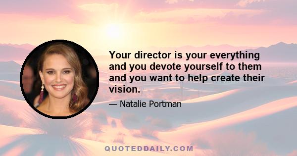 Your director is your everything and you devote yourself to them and you want to help create their vision.