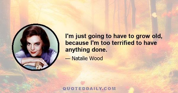 I'm just going to have to grow old, because I'm too terrified to have anything done.