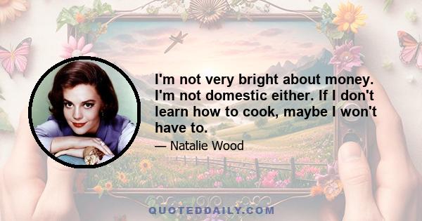 I'm not very bright about money. I'm not domestic either. If I don't learn how to cook, maybe I won't have to.