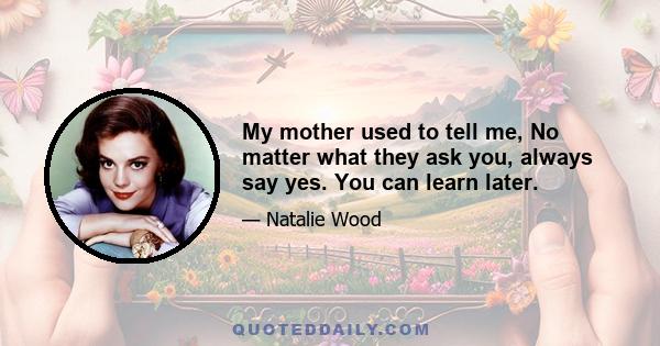 My mother used to tell me, No matter what they ask you, always say yes. You can learn later.