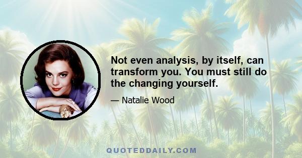 Not even analysis, by itself, can transform you. You must still do the changing yourself.