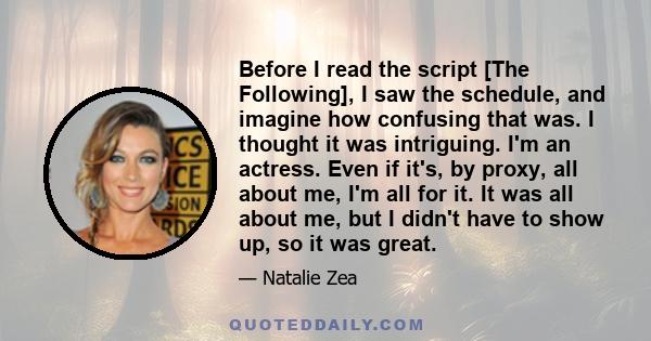 Before I read the script [The Following], I saw the schedule, and imagine how confusing that was. I thought it was intriguing. I'm an actress. Even if it's, by proxy, all about me, I'm all for it. It was all about me,