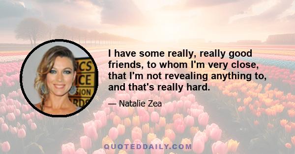 I have some really, really good friends, to whom I'm very close, that I'm not revealing anything to, and that's really hard.