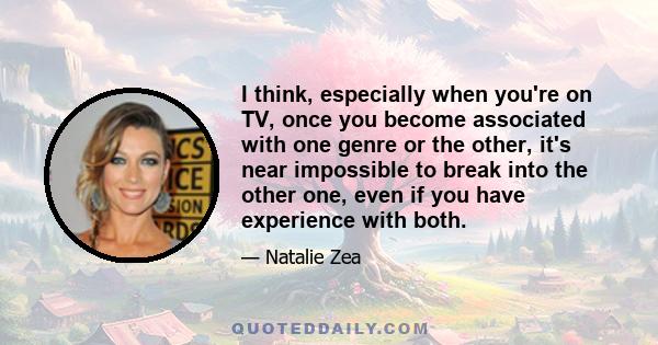 I think, especially when you're on TV, once you become associated with one genre or the other, it's near impossible to break into the other one, even if you have experience with both.