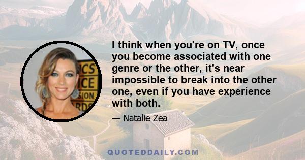 I think when you're on TV, once you become associated with one genre or the other, it's near impossible to break into the other one, even if you have experience with both.