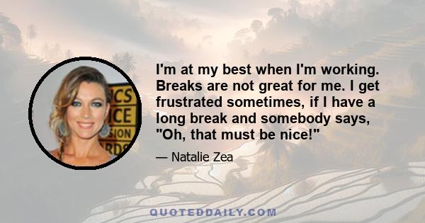 I'm at my best when I'm working. Breaks are not great for me. I get frustrated sometimes, if I have a long break and somebody says, Oh, that must be nice!