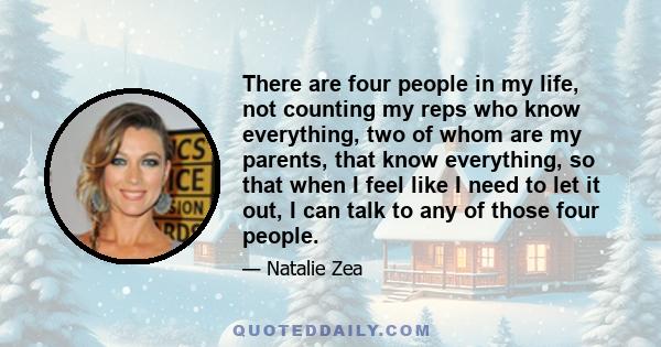 There are four people in my life, not counting my reps who know everything, two of whom are my parents, that know everything, so that when I feel like I need to let it out, I can talk to any of those four people.