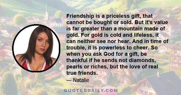 Friendship is a priceless gift, that cannot be bought or sold. But it's value is far greater than a mountain made of gold. For gold is cold and lifeless, it can neither see nor hear. And in time of trouble, it is