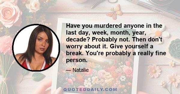 Have you murdered anyone in the last day, week, month, year, decade? Probably not. Then don't worry about it. Give yourself a break. You're probably a really fine person.