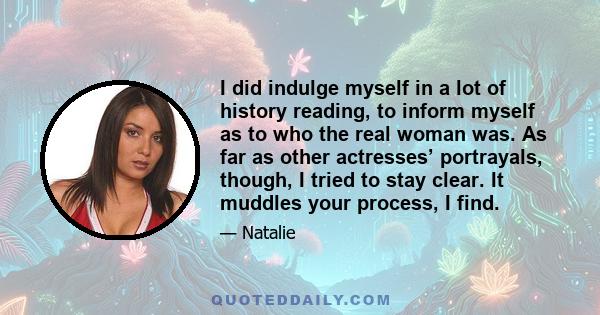 I did indulge myself in a lot of history reading, to inform myself as to who the real woman was. As far as other actresses’ portrayals, though, I tried to stay clear. It muddles your process, I find.