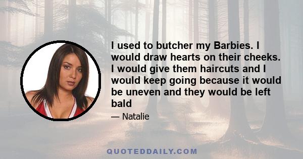 I used to butcher my Barbies. I would draw hearts on their cheeks. I would give them haircuts and I would keep going because it would be uneven and they would be left bald