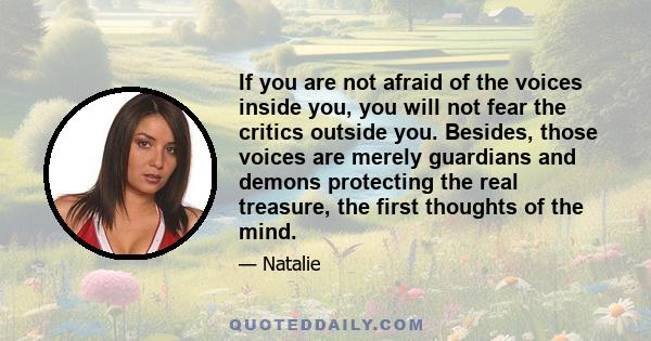 If you are not afraid of the voices inside you, you will not fear the critics outside you. Besides, those voices are merely guardians and demons protecting the real treasure, the first thoughts of the mind.