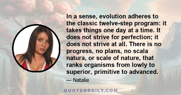 In a sense, evolution adheres to the classic twelve-step program: it takes things one day at a time. It does not strive for perfection; it does not strive at all. There is no progress, no plans, no scala natura, or