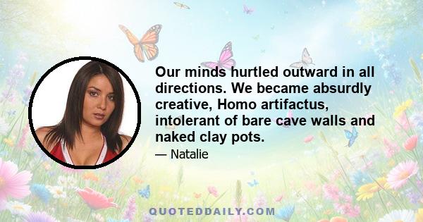 Our minds hurtled outward in all directions. We became absurdly creative, Homo artifactus, intolerant of bare cave walls and naked clay pots.