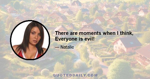 There are moments when I think, Everyone is evil!