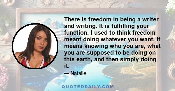 There is freedom in being a writer and writing. It is fulfilling your function. I used to think freedom meant doing whatever you want. It means knowing who you are, what you are supposed to be doing on this earth, and